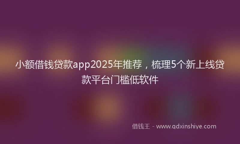 小额借钱贷款app2025年推荐，梳理5个新上线贷款平台门槛低软件
