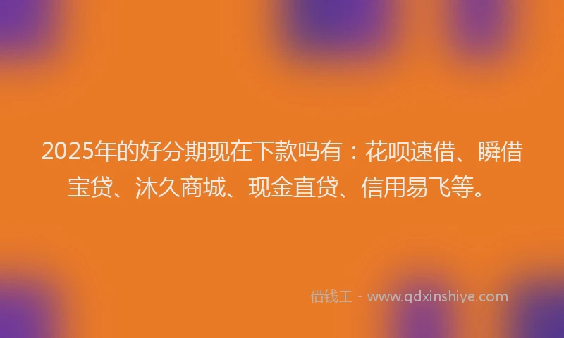 2025年的好分期现在下款吗有：花呗速借、瞬借宝贷、沐久商城、现金直贷、信用易飞等。