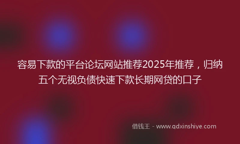 容易下款的平台论坛网站推荐2025年推荐，归纳五个无视负债快速下款长期网贷的口子