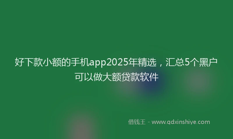 好下款小额的手机app2025年精选，汇总5个黑户可以做大额贷款软件