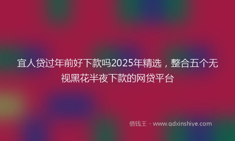 宜人贷过年前好下款吗2025年精选，整合五个无视黑花半夜下款的网贷平台