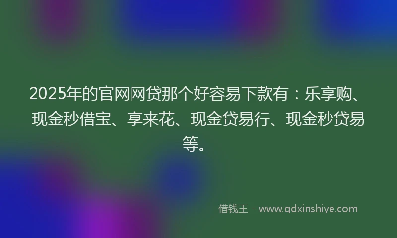 2025年的官网网贷那个好容易下款有：乐享购、现金秒借宝、享来花、现金贷易行、现金秒贷易等。