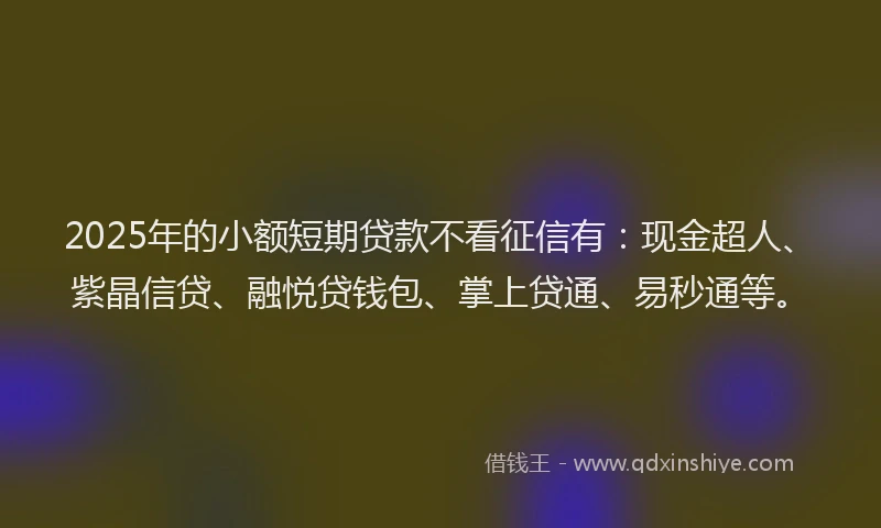 2025年的小额短期贷款不看征信有：现金超人、紫晶信贷、融悦贷钱包、掌上贷通、易秒通等。