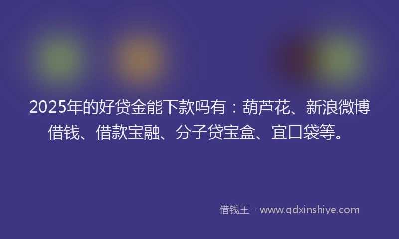 2025年的好贷金能下款吗有：葫芦花、新浪微博借钱、借款宝融、分子贷宝盒、宜口袋等。