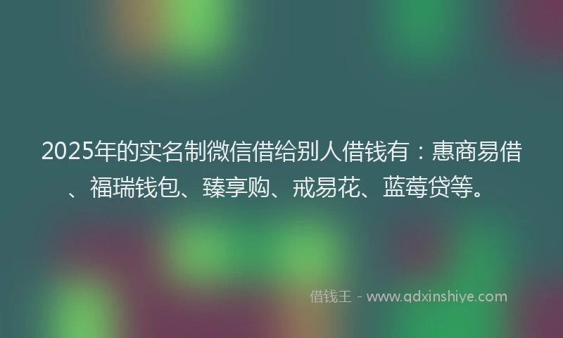 2025年的实名制微信借给别人借钱有：惠商易借、福瑞钱包、臻享购、戒易花、蓝莓贷等。