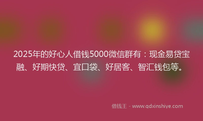 2025年的好心人借钱5000微信群有：现金易贷宝融、好期快贷、宜口袋、好居客、智汇钱包等。