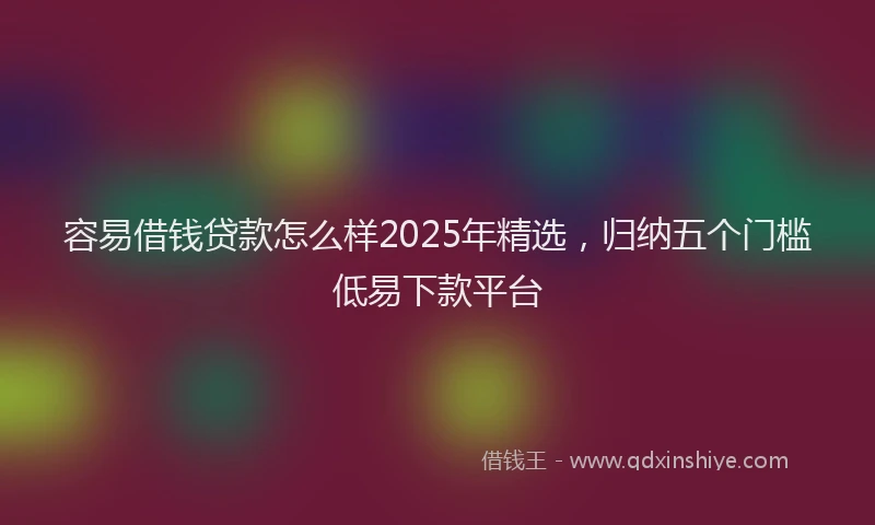 容易借钱贷款怎么样2025年精选，归纳五个门槛低易下款平台