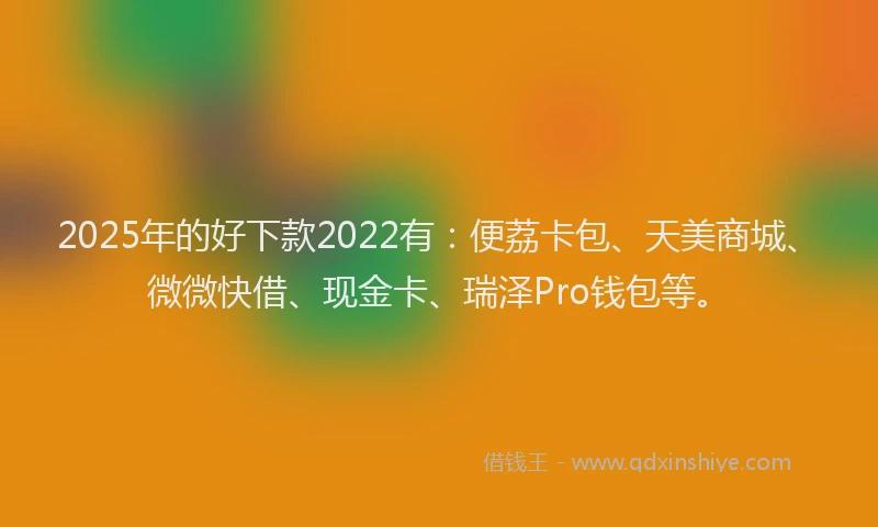 2025年的好下款2022有：便荔卡包、天美商城、微微快借、现金卡、瑞泽Pro钱包等。