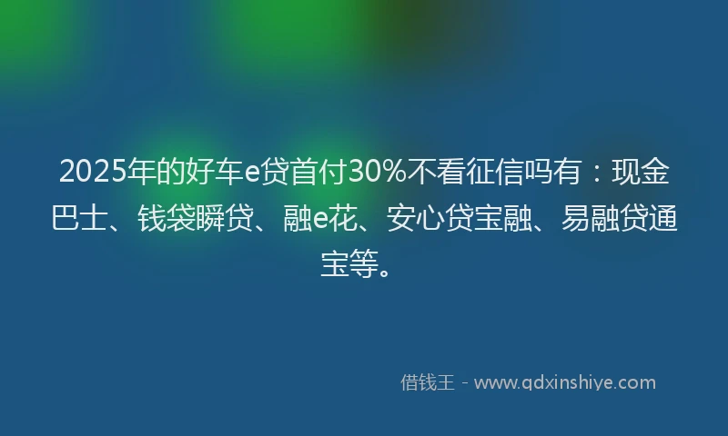2025年的好车e贷首付30%不看征信吗有：现金巴士、钱袋瞬贷、融e花、安心贷宝融、易融贷通宝等。