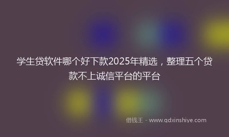 学生贷软件哪个好下款2025年精选，整理五个贷款不上诚信平台的平台