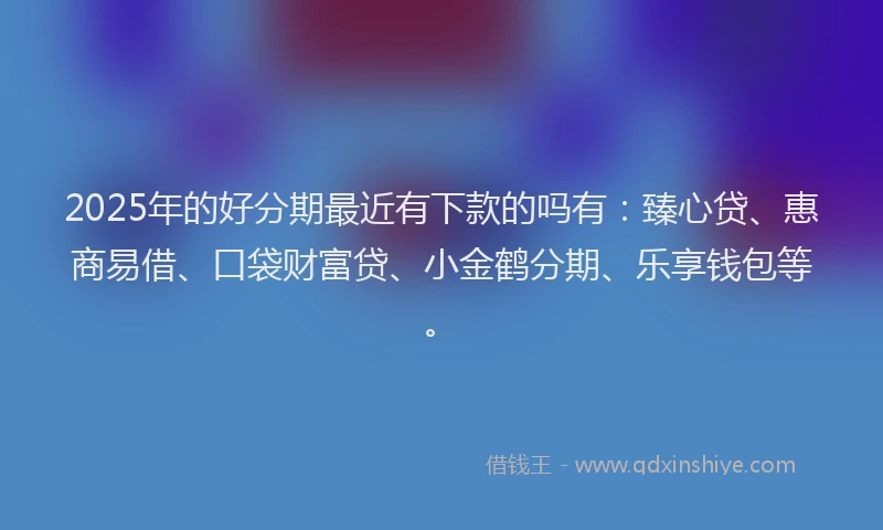 2025年的好分期最近有下款的吗有：臻心贷、惠商易借、口袋财富贷、小金鹤分期、乐享钱包等。