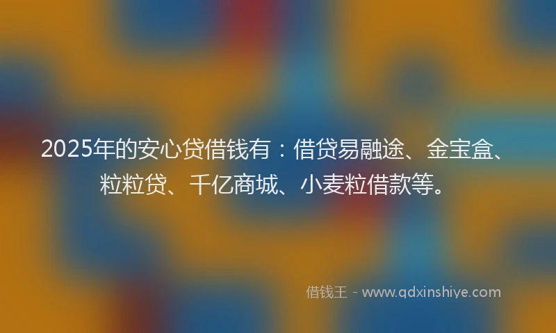 2025年的安心贷借钱有：借贷易融途、金宝盒、粒粒贷、千亿商城、小麦粒借款等。