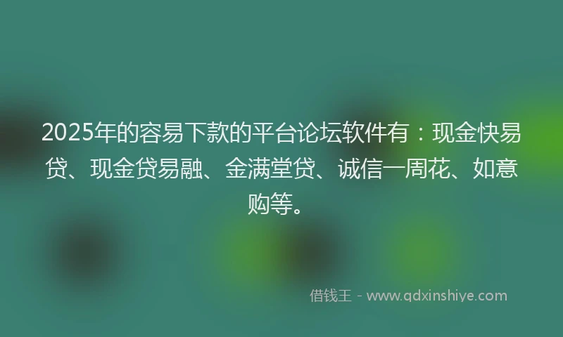 2025年的容易下款的平台论坛软件有：现金快易贷、现金贷易融、金满堂贷、诚信一周花、如意购等。