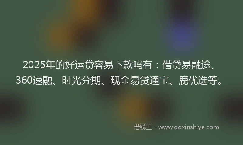 2025年的好运贷容易下款吗有：借贷易融途、360速融、时光分期、现金易贷通宝、鹿优选等。