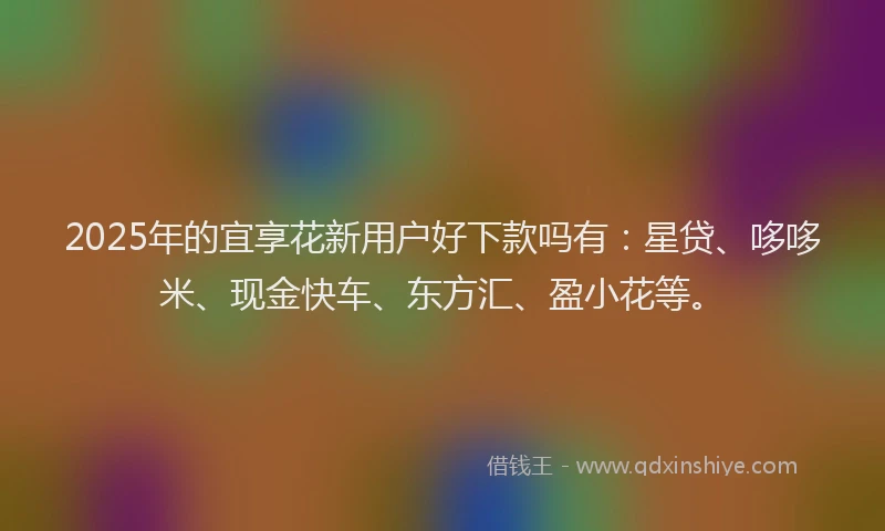 2025年的宜享花新用户好下款吗有：星贷、哆哆米、现金快车、东方汇、盈小花等。