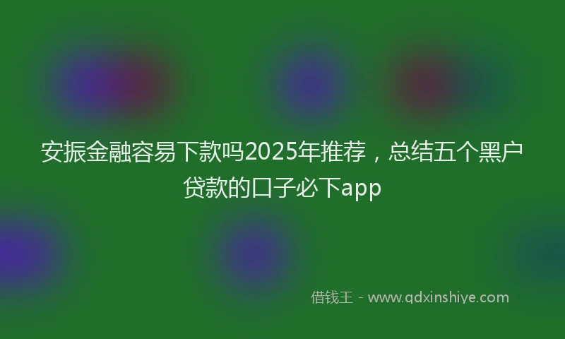 安振金融容易下款吗2025年推荐，总结五个黑户贷款的口子必下app