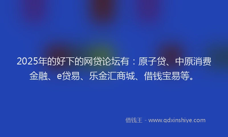 2025年的好下的网贷论坛有：原子贷、中原消费金融、e贷易、乐金汇商城、借钱宝易等。
