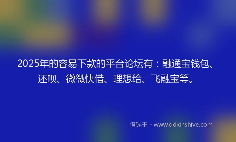 2025年的容易下款的平台论坛有：融通宝钱包、还呗、微微快借、理想给、飞融宝等。
