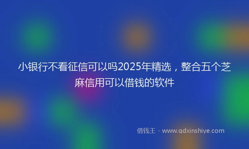 小银行不看征信可以吗2025年精选，整合五个芝麻信用可以借钱的软件