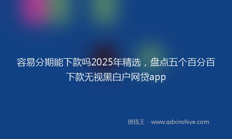 容易分期能下款吗2025年精选，盘点五个百分百下款无视黑白户网贷app
