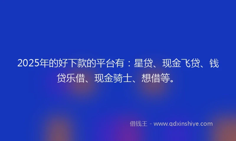2025年的好下款的平台有：星贷、现金飞贷、钱贷乐借、现金骑士、想借等。