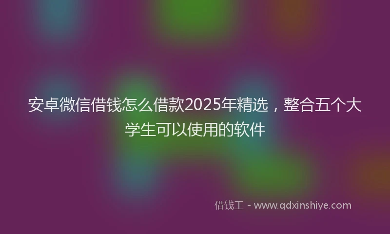 安卓微信借钱怎么借款2025年精选，整合五个大学生可以使用的软件