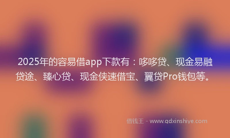 2025年的容易借app下款有：哆哆贷、现金易融贷途、臻心贷、现金侠速借宝、翼贷Pro钱包等。