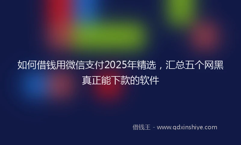 如何借钱用微信支付2025年精选，汇总五个网黑真正能下款的软件