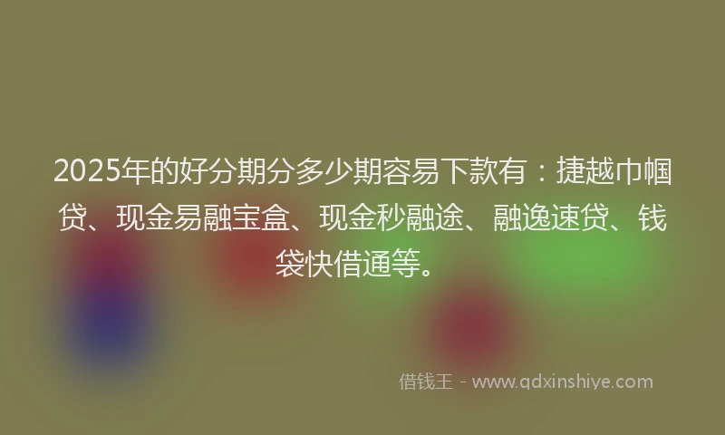 2025年的好分期分多少期容易下款有：捷越巾帼贷、现金易融宝盒、现金秒融途、融逸速贷、钱袋快借通等。