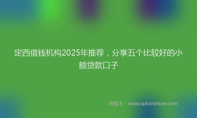 定西借钱机构2025年推荐，分享五个比较好的小额贷款口子