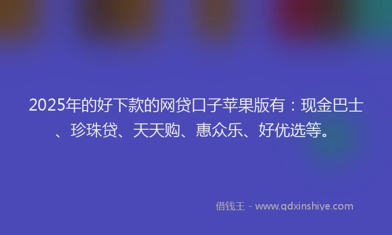2025年的好下款的网贷口子苹果版有：现金巴士、珍珠贷、天天购、惠众乐、好优选等。