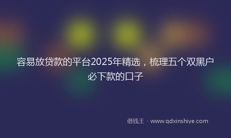 容易放贷款的平台2025年精选,梳理五个双黑户必下款的口子