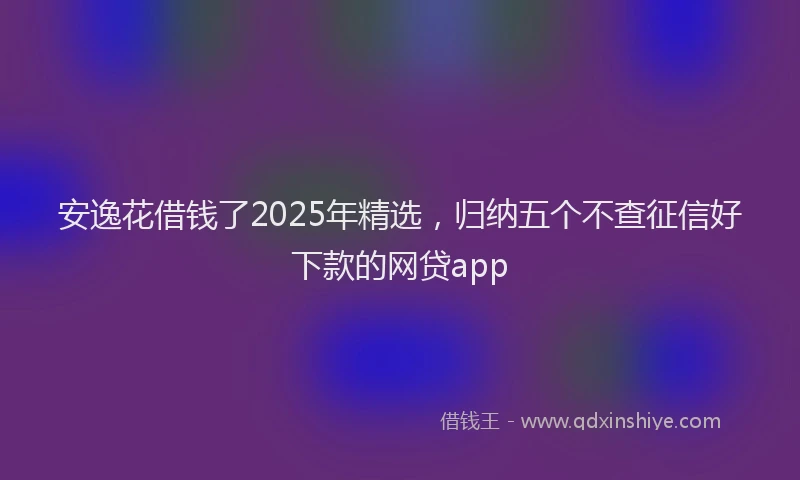 安逸花借钱了2025年精选，归纳五个不查征信好下款的网贷app