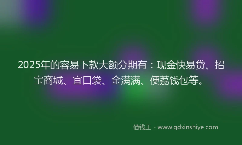 2025年的容易下款大额分期有：现金快易贷、招宝商城、宜口袋、金满满、便荔钱包等。