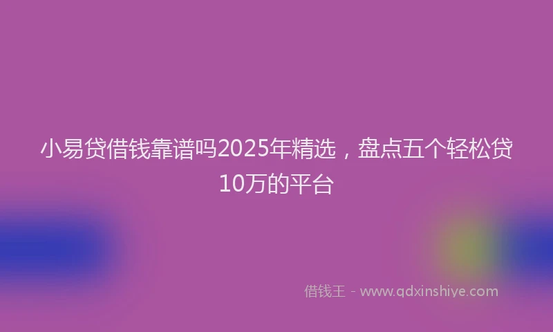 小易贷借钱靠谱吗2025年精选，盘点五个轻松贷10万的平台