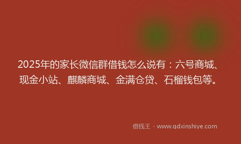 2025年的家长微信群借钱怎么说有：六号商城、现金小站、麒麟商城、金满仓贷、石榴钱包等。