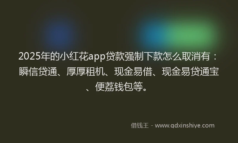 2025年的小红花app贷款强制下款怎么取消有：瞬信贷通、厚厚租机、现金易借、现金易贷通宝、便荔钱包等。