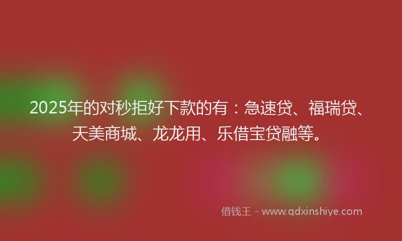 2025年的对秒拒好下款的有：急速贷、福瑞贷、天美商城、龙龙用、乐借宝贷融等。