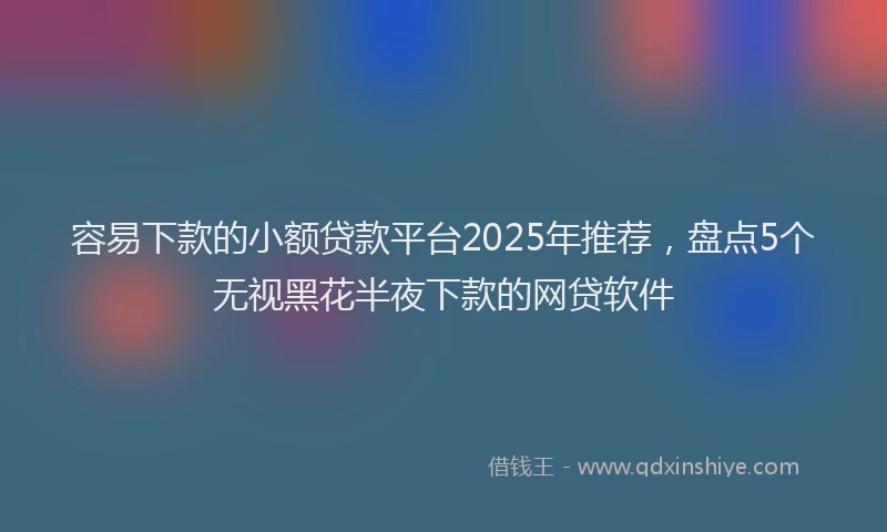 容易下款的小额贷款平台2025年推荐，盘点5个无视黑花半夜下款的网贷软件
