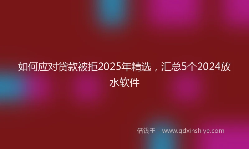 如何应对贷款被拒2025年精选，汇总5个2024放水软件