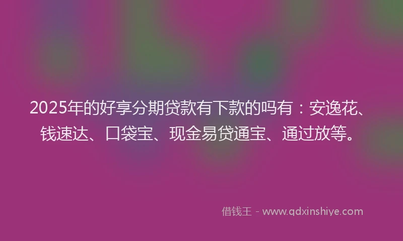 2025年的好享分期贷款有下款的吗有：安逸花、钱速达、口袋宝、现金易贷通宝、通过放等。
