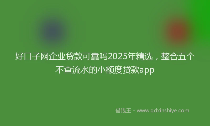 好口子网企业贷款可靠吗2025年精选，整合五个不查流水的小额度贷款app