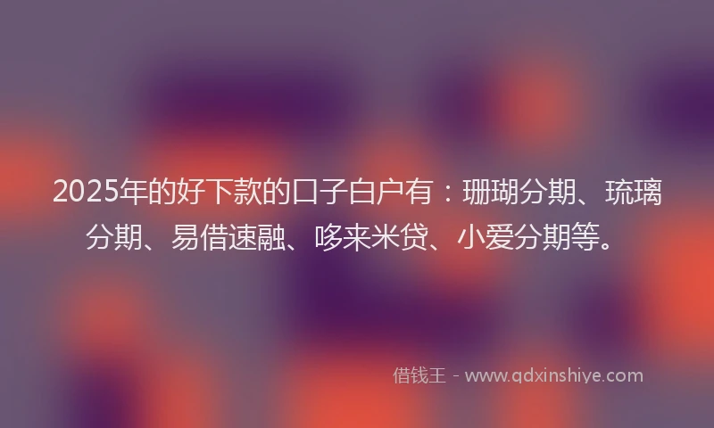 2025年的好下款的口子白户有：珊瑚分期、琉璃分期、易借速融、哆来米贷、小爱分期等。