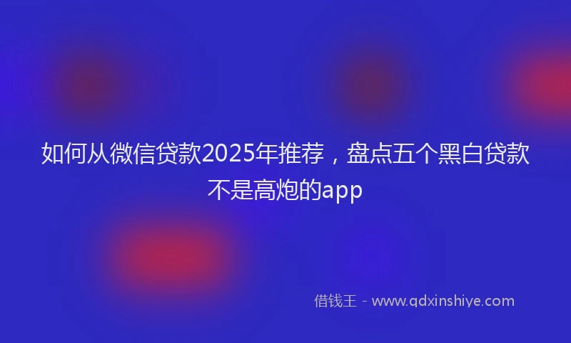 如何从微信贷款2025年推荐，盘点五个黑白贷款不是高炮的app