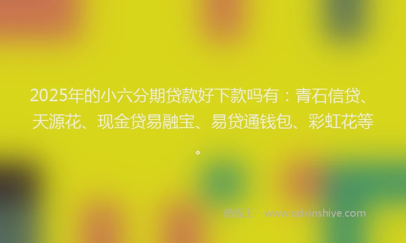 2025年的小六分期贷款好下款吗有：青石信贷、天源花、现金贷易融宝、易贷通钱包、彩虹花等。