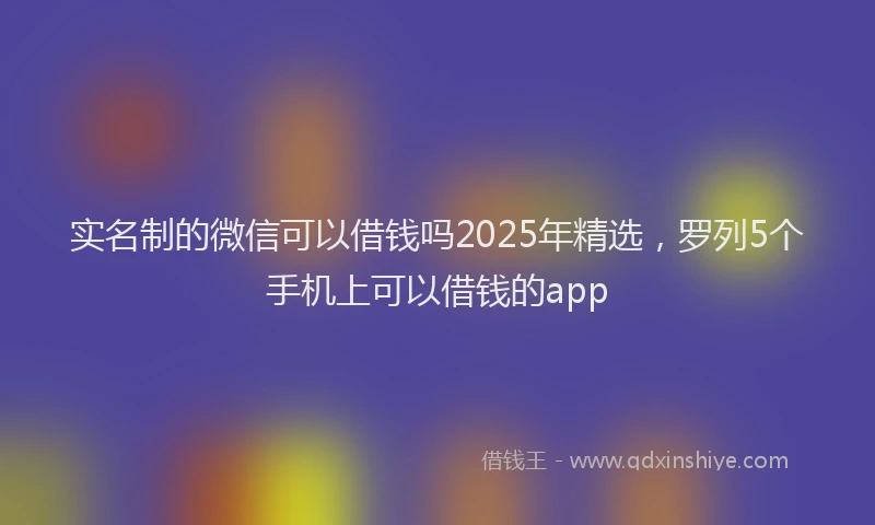 实名制的微信可以借钱吗2025年精选，罗列5个手机上可以借钱的app