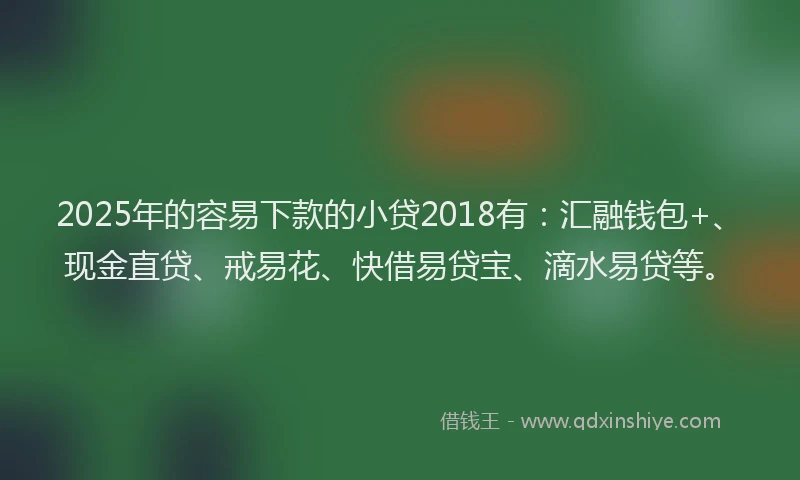 2025年的容易下款的小贷2018有：汇融钱包+、现金直贷、戒易花、快借易贷宝、滴水易贷等。
