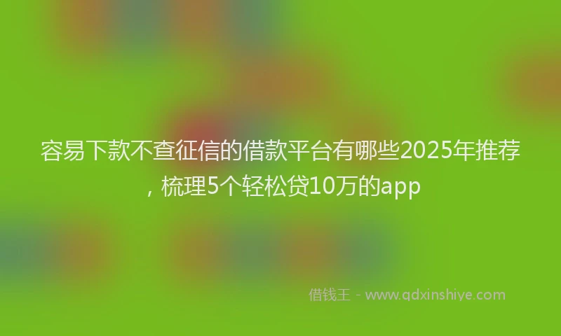 容易下款不查征信的借款平台有哪些2025年推荐，梳理5个轻松贷10万的app