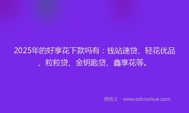 2025年的好享花下款吗有：钱站速贷、轻花优品、粒粒贷、金钥匙贷、鑫享花等。