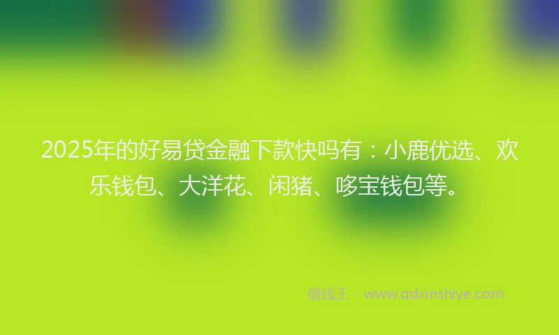2025年的好易贷金融下款快吗有：小鹿优选、欢乐钱包、大洋花、闲猪、哆宝钱包等。